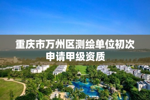 重庆市万州区测绘单位初次申请甲级资质 重庆市万州区测绘单位初次申请甲级资质