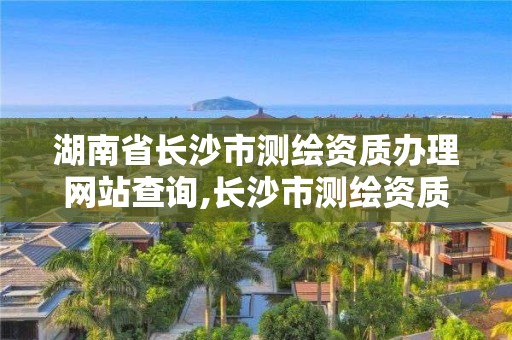 湖南省长沙市测绘资质办理网站查询,长沙市测绘资质单位名单 湖南省长沙市测绘资质办理网站查询,长沙市测绘资质单位名单