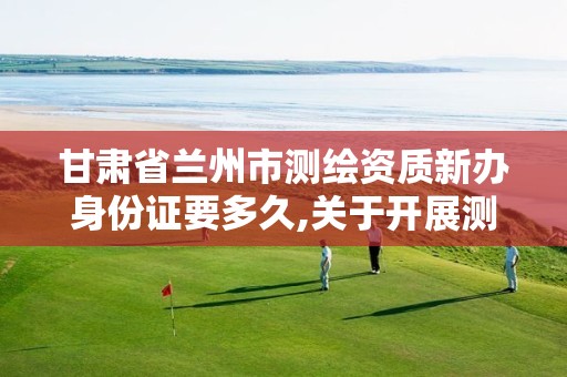 甘肃省兰州市测绘资质新办身份证要多久,关于开展测绘资质复审换证工作的通知。 甘肃省兰州市测绘资质新办身份证要多久,关于开展测绘资质复审换证工作的通知。