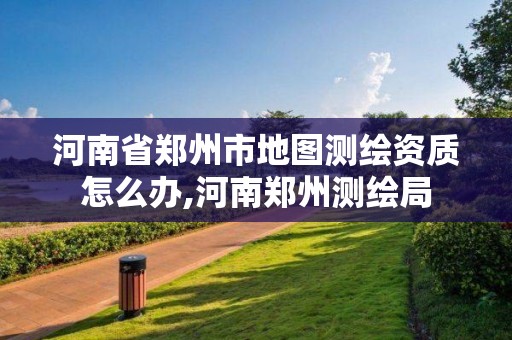 河南省郑州市地图测绘资质怎么办,河南郑州测绘局 河南省郑州市地图测绘资质怎么办,河南郑州测绘局