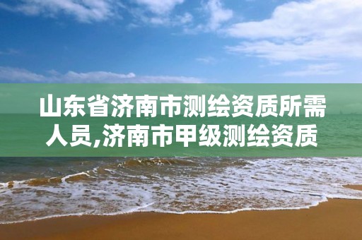 山东省济南市测绘资质所需人员,济南市甲级测绘资质单位 山东省济南市测绘资质所需人员,济南市甲级测绘资质单位
