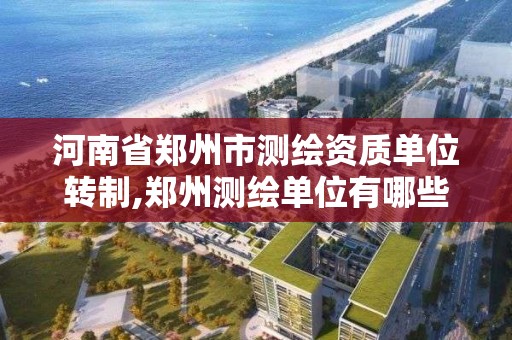 河南省郑州市测绘资质单位转制,郑州测绘单位有哪些