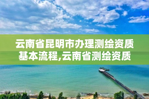 云南省昆明市办理测绘资质基本流程,云南省测绘资质管理办法