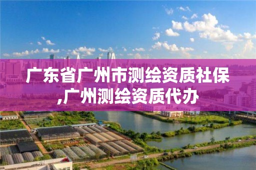 广东省广州市测绘资质社保,广州测绘资质代办