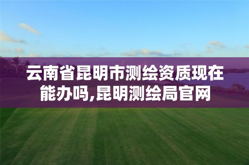 云南省昆明市测绘资质现在能办吗,昆明测绘局官网 云南省昆明市测绘资质现在能办吗,昆明测绘局官网