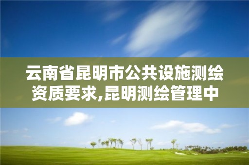 云南省昆明市公共设施测绘资质要求,昆明测绘管理中心。