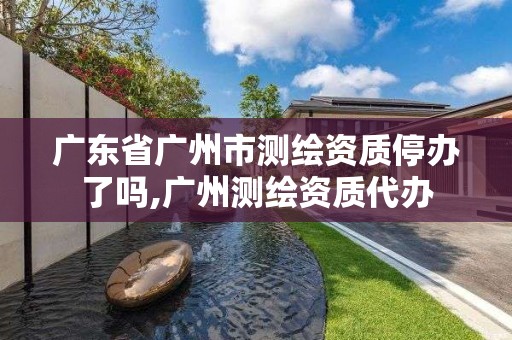 广东省广州市测绘资质停办了吗,广州测绘资质代办
