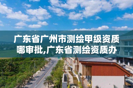 广东省广州市测绘甲级资质哪审批,广东省测绘资质办理流程 广东省广州市测绘甲级资质哪审批,广东省测绘资质办理流程
