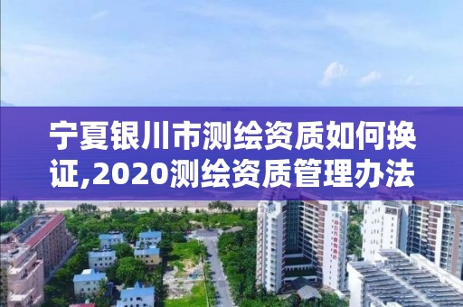 宁夏银川市测绘资质如何换证,2020测绘资质管理办法