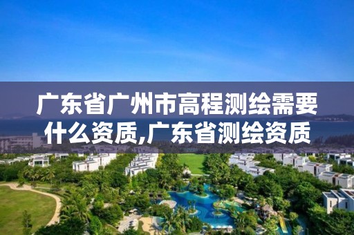 广东省广州市高程测绘需要什么资质,广东省测绘资质办理流程 广东省广州市高程测绘需要什么资质,广东省测绘资质办理流程