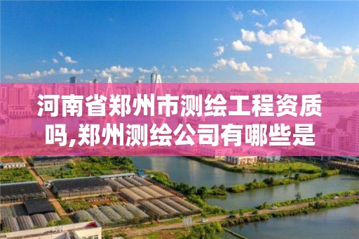 河南省郑州市测绘工程资质吗,郑州测绘公司有哪些是正规的