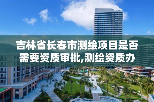 吉林省长春市测绘项目是否需要资质审批,测绘资质办理需要什么材料