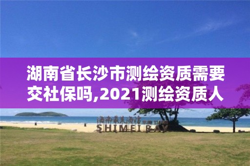 湖南省长沙市测绘资质需要交社保吗,2021测绘资质人员要求