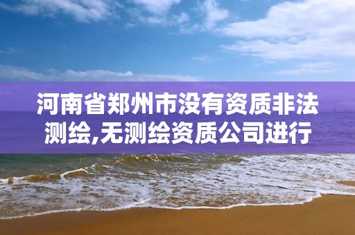 河南省郑州市没有资质非法测绘,无测绘资质公司进行测绘的后果