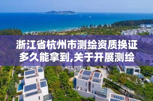 浙江省杭州市测绘资质换证多久能拿到,关于开展测绘资质复审换证工作的通知