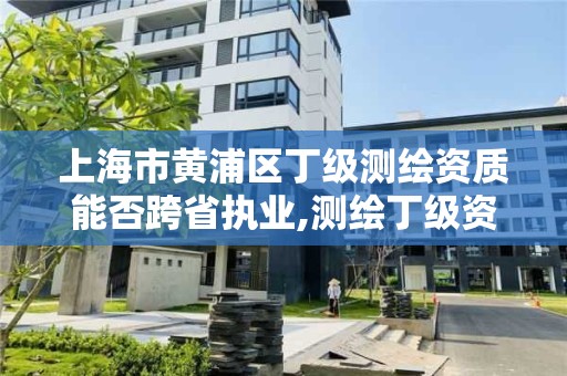 上海市黄浦区丁级测绘资质能否跨省执业,测绘丁级资质全套申请文件。