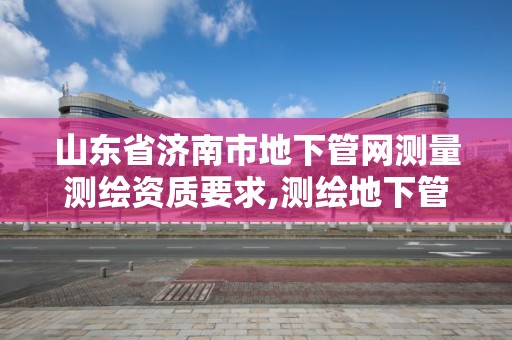 山东省济南市地下管网测量测绘资质要求,测绘地下管线。