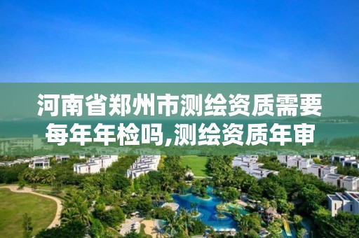 河南省郑州市测绘资质需要每年年检吗,测绘资质年审时间。 河南省郑州市测绘资质需要每年年检吗,测绘资质年审时间。
