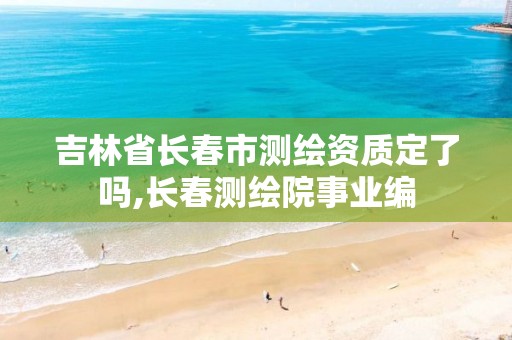 吉林省长春市测绘资质定了吗,长春测绘院事业编 吉林省长春市测绘资质定了吗,长春测绘院事业编