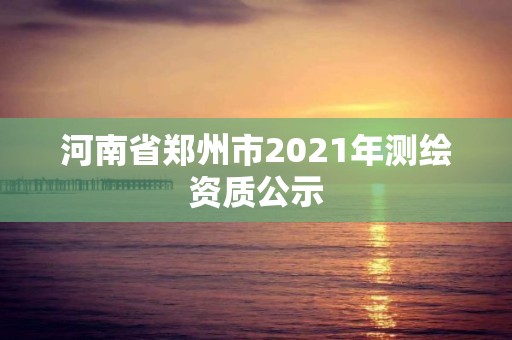 河南省郑州市2021年测绘资质公示 河南省郑州市2021年测绘资质公示