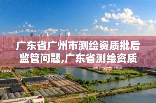 广东省广州市测绘资质批后监管问题,广东省测绘资质办理流程 广东省广州市测绘资质批后监管问题,广东省测绘资质办理流程
