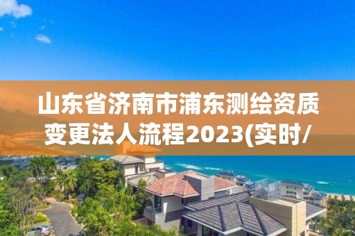 山东省济南市浦东测绘资质变更法人流程2023(实时/更新中) 山东省济南市浦东测绘资质变更法人流程2023(实时/更新中)