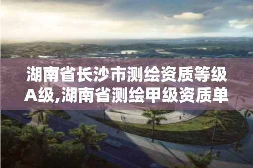 湖南省长沙市测绘资质等级A级,湖南省测绘甲级资质单位 湖南省长沙市测绘资质等级A级,湖南省测绘甲级资质单位