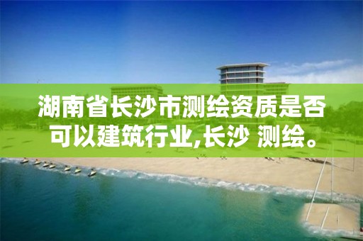 湖南省长沙市测绘资质是否可以建筑行业,长沙 测绘。 湖南省长沙市测绘资质是否可以建筑行业,长沙 测绘。