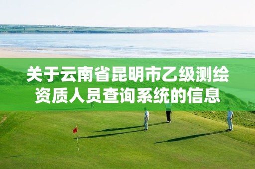 关于云南省昆明市乙级测绘资质人员查询系统的信息 关于云南省昆明市乙级测绘资质人员查询系统的信息