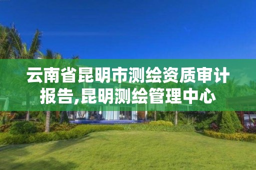 云南省昆明市测绘资质审计报告,昆明测绘管理中心 云南省昆明市测绘资质审计报告,昆明测绘管理中心
