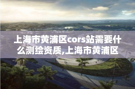 上海市黄浦区cors站需要什么测绘资质,上海市黄浦区测绘中心。 上海市黄浦区cors站需要什么测绘资质,上海市黄浦区测绘中心。