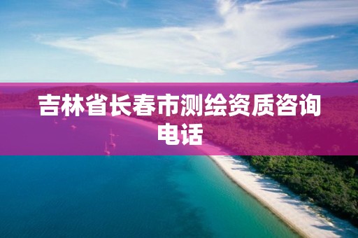 吉林省长春市测绘资质咨询电话 吉林省长春市测绘资质咨询电话