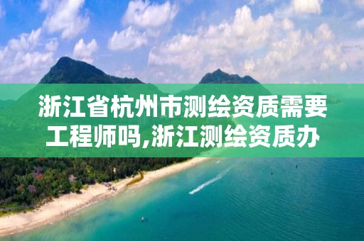 浙江省杭州市测绘资质需要工程师吗,浙江测绘资质办理流程。