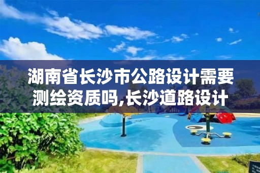 湖南省长沙市公路设计需要测绘资质吗,长沙道路设计 湖南省长沙市公路设计需要测绘资质吗,长沙道路设计