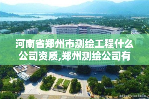 河南省郑州市测绘工程什么公司资质,郑州测绘公司有哪些
