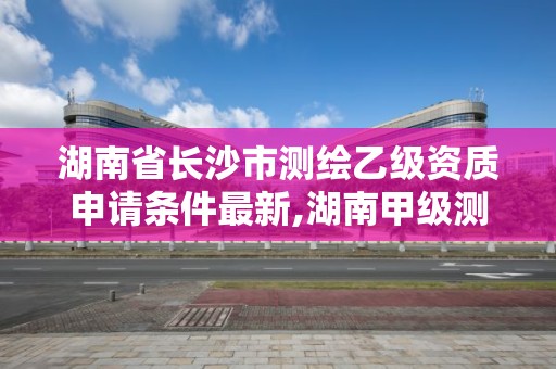 湖南省长沙市测绘乙级资质申请条件最新,湖南甲级测绘资质单位名录