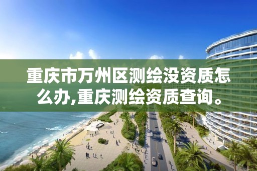 重庆市万州区测绘没资质怎么办,重庆测绘资质查询。 重庆市万州区测绘没资质怎么办,重庆测绘资质查询。