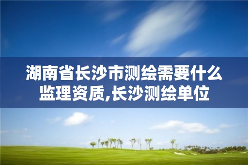 湖南省长沙市测绘需要什么监理资质,长沙测绘单位 湖南省长沙市测绘需要什么监理资质,长沙测绘单位