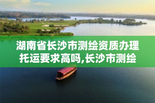 湖南省长沙市测绘资质办理托运要求高吗,长沙市测绘资质单位名单。