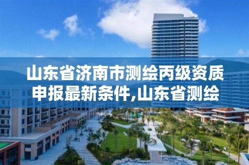 山东省济南市测绘丙级资质申报最新条件,山东省测绘甲级资质单位