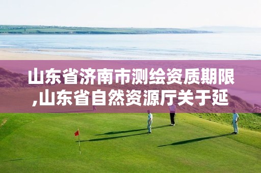 山东省济南市测绘资质期限,山东省自然资源厅关于延长测绘资质证书有效期的公告 山东省济南市测绘资质期限,山东省自然资源厅关于延长测绘资质证书有效期的公告