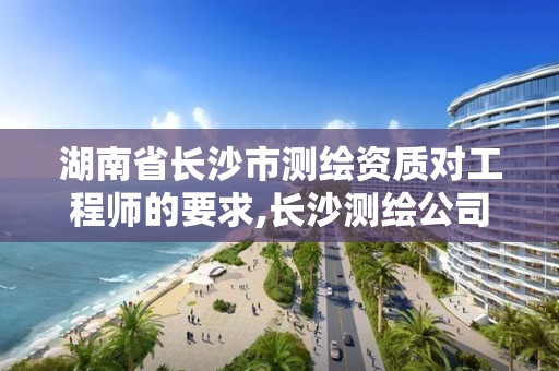 湖南省长沙市测绘资质对工程师的要求,长沙测绘公司资质有哪家。