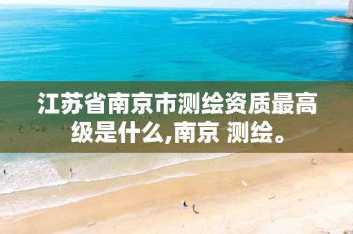 江苏省南京市测绘资质最高级是什么,南京 测绘。 江苏省南京市测绘资质最高级是什么,南京 测绘。