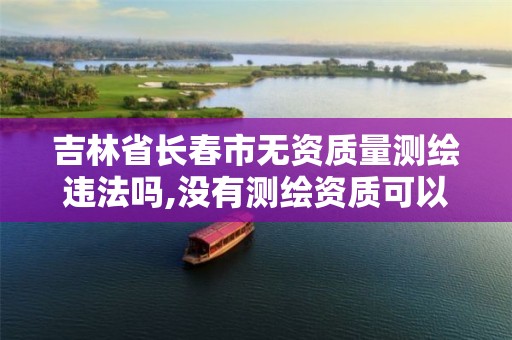 吉林省长春市无资质量测绘违法吗,没有测绘资质可以测绘吗 吉林省长春市无资质量测绘违法吗,没有测绘资质可以测绘吗
