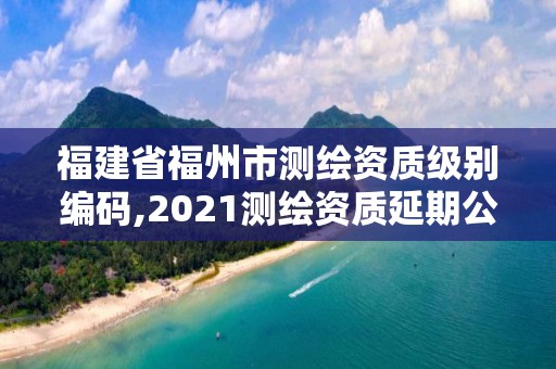 福建省福州市测绘资质级别编码,2021测绘资质延期公告福建省 福建省福州市测绘资质级别编码,2021测绘资质延期公告福建省
