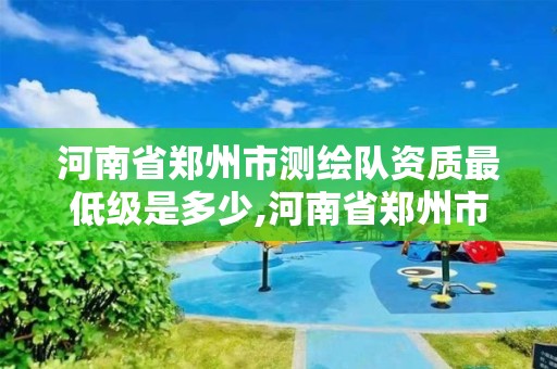 河南省郑州市测绘队资质最低级是多少,河南省郑州市测绘队资质最低级是多少级别。 河南省郑州市测绘队资质最低级是多少,河南省郑州市测绘队资质最低级是多少级别。