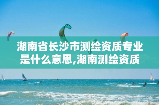 湖南省长沙市测绘资质专业是什么意思,湖南测绘资质管理。 湖南省长沙市测绘资质专业是什么意思,湖南测绘资质管理。