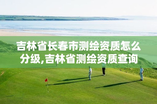 吉林省长春市测绘资质怎么分级,吉林省测绘资质查询 吉林省长春市测绘资质怎么分级,吉林省测绘资质查询