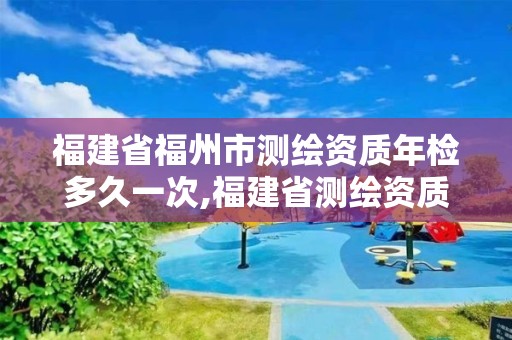 福建省福州市测绘资质年检多久一次,福建省测绘资质查询 福建省福州市测绘资质年检多久一次,福建省测绘资质查询