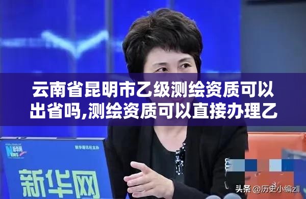 云南省昆明市乙级测绘资质可以出省吗,测绘资质可以直接办理乙级